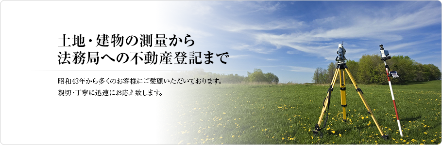 土地・建物の測量から法務局への不動産登記まで
 昭和43年から多くのお客様にご愛顧いただいております。
親切・丁寧に迅速にお応え致します。
